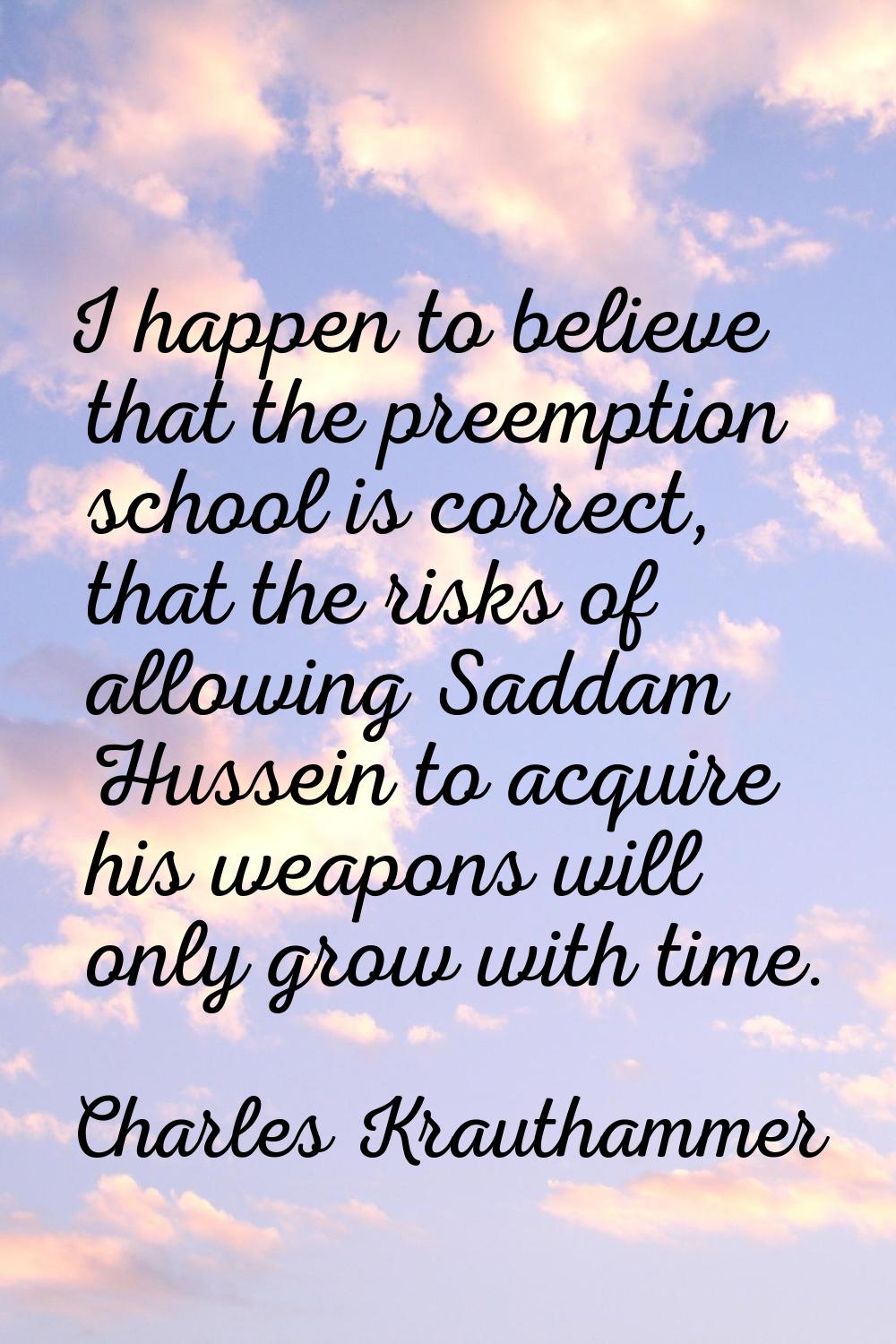 I happen to believe that the preemption school is correct, that the risks of allowing Saddam Hussei