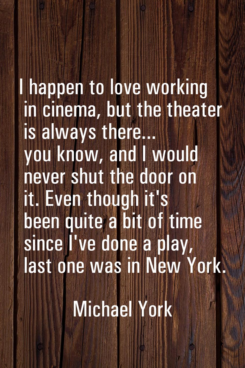 I happen to love working in cinema, but the theater is always there... you know, and I would never 