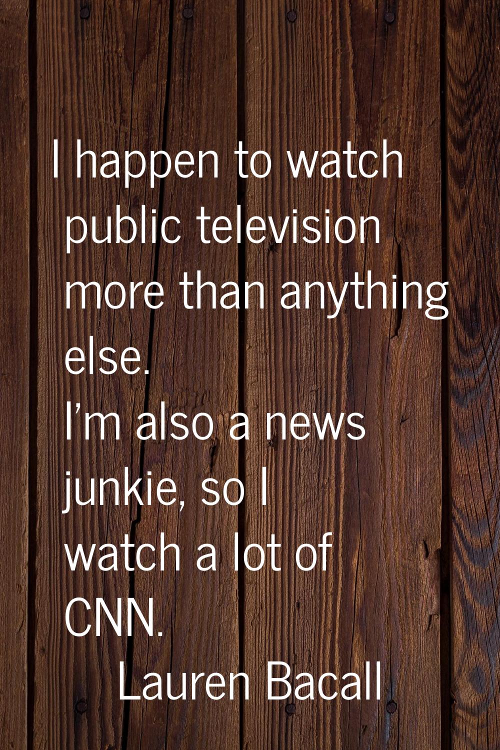 I happen to watch public television more than anything else. I'm also a news junkie, so I watch a l