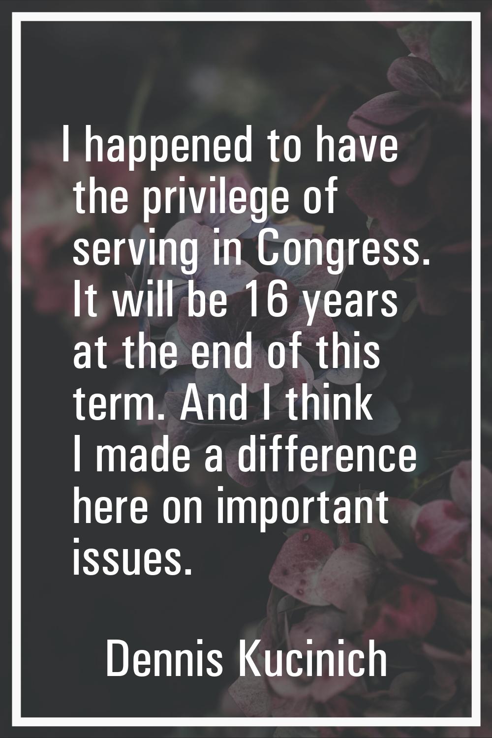 I happened to have the privilege of serving in Congress. It will be 16 years at the end of this ter