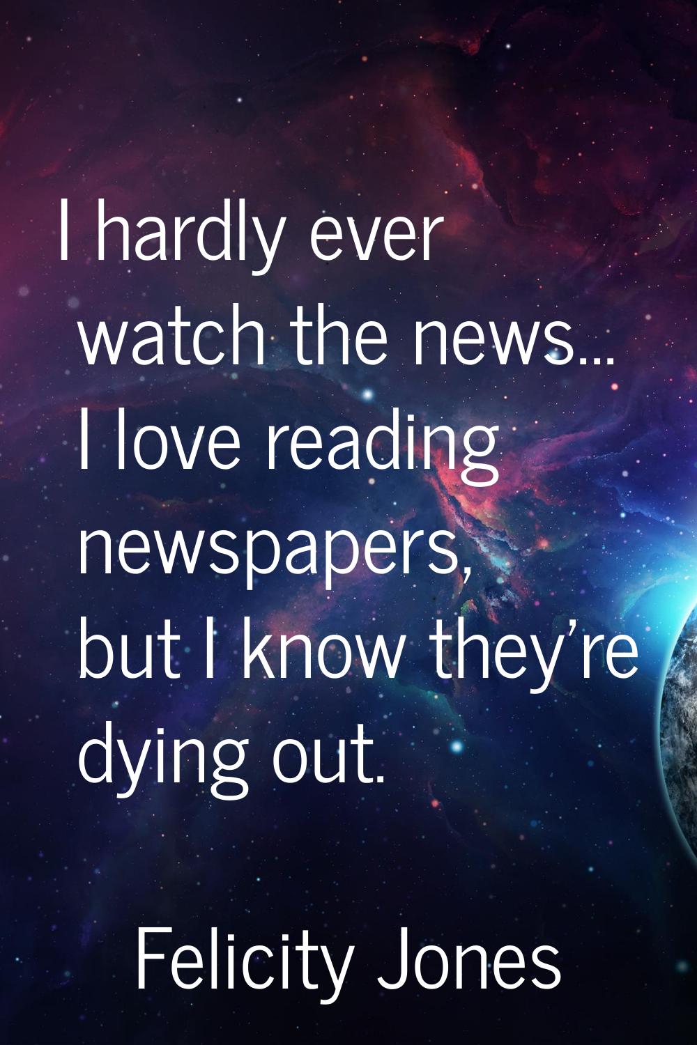 I hardly ever watch the news... I love reading newspapers, but I know they're dying out.