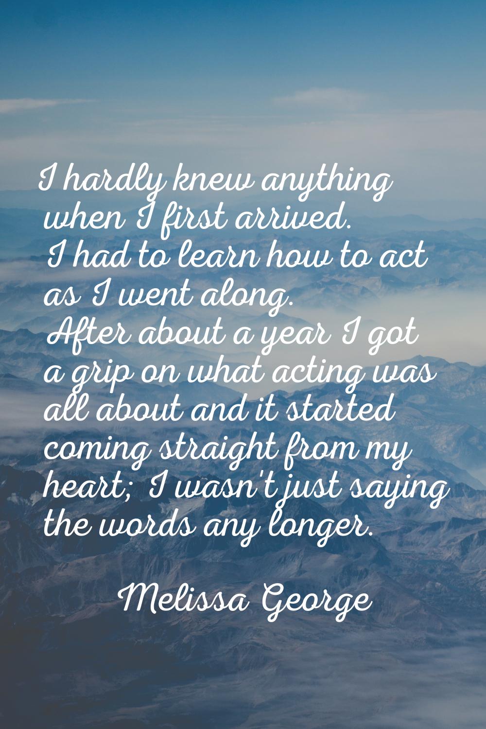 I hardly knew anything when I first arrived. I had to learn how to act as I went along. After about