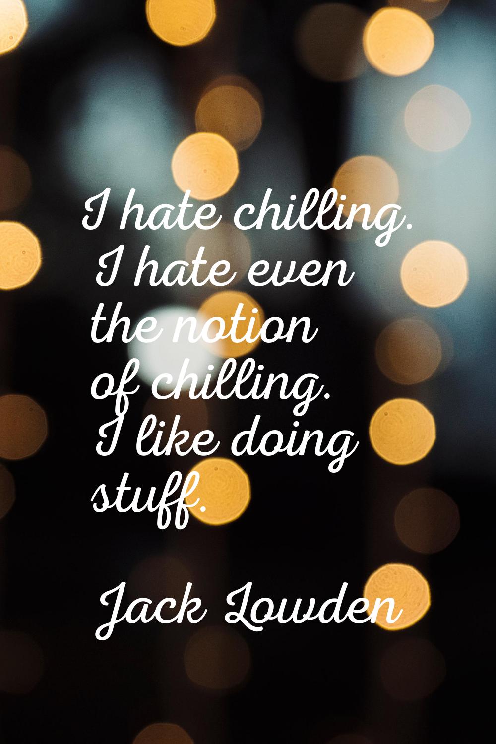 I hate chilling. I hate even the notion of chilling. I like doing stuff.