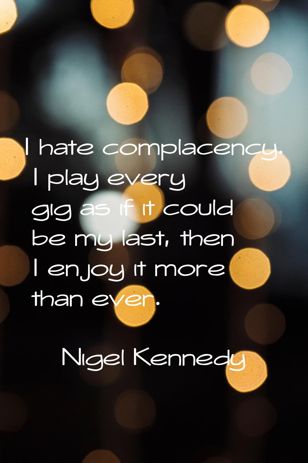 I hate complacency. I play every gig as if it could be my last, then I enjoy it more than ever.