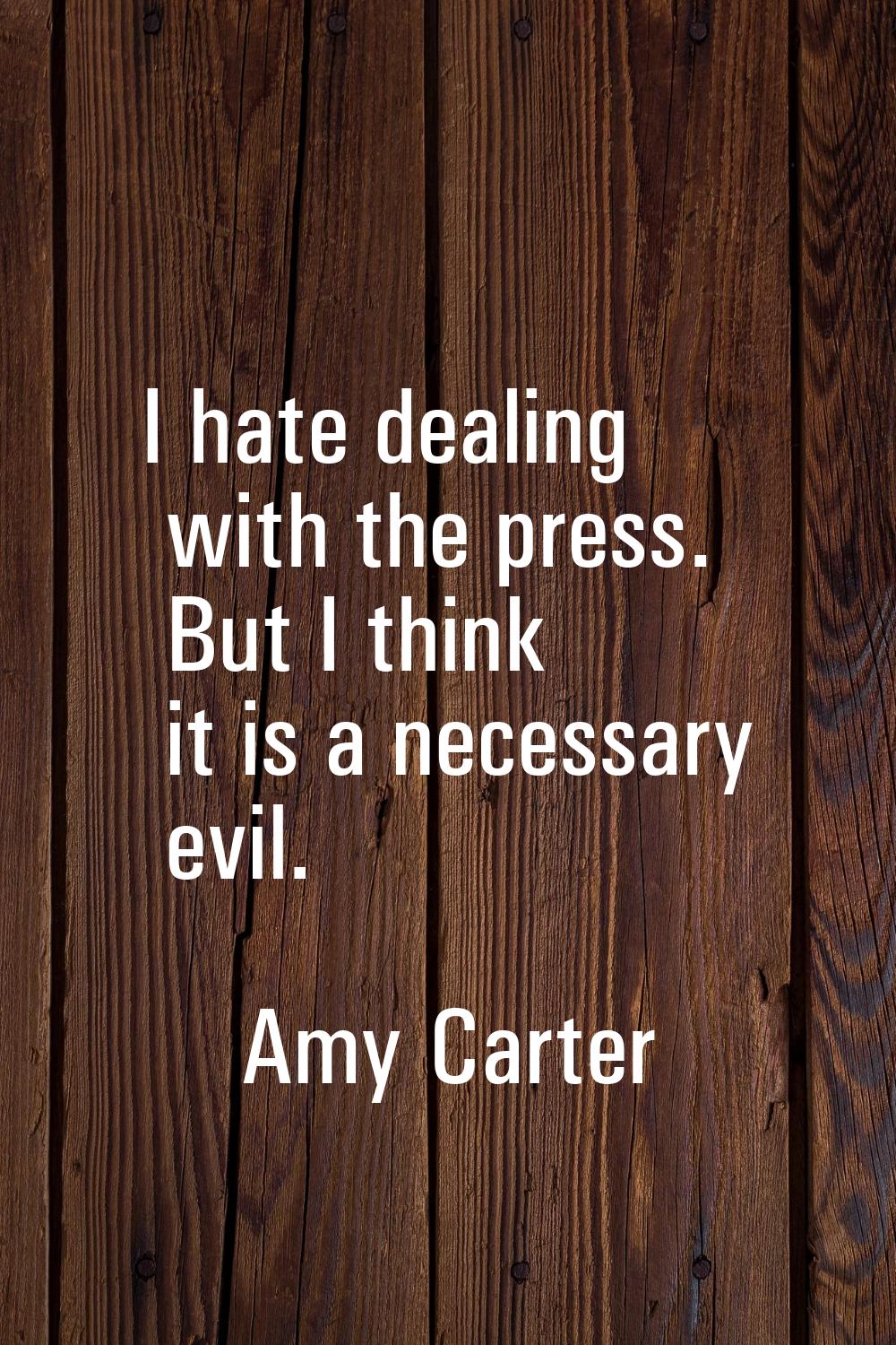 I hate dealing with the press. But I think it is a necessary evil.