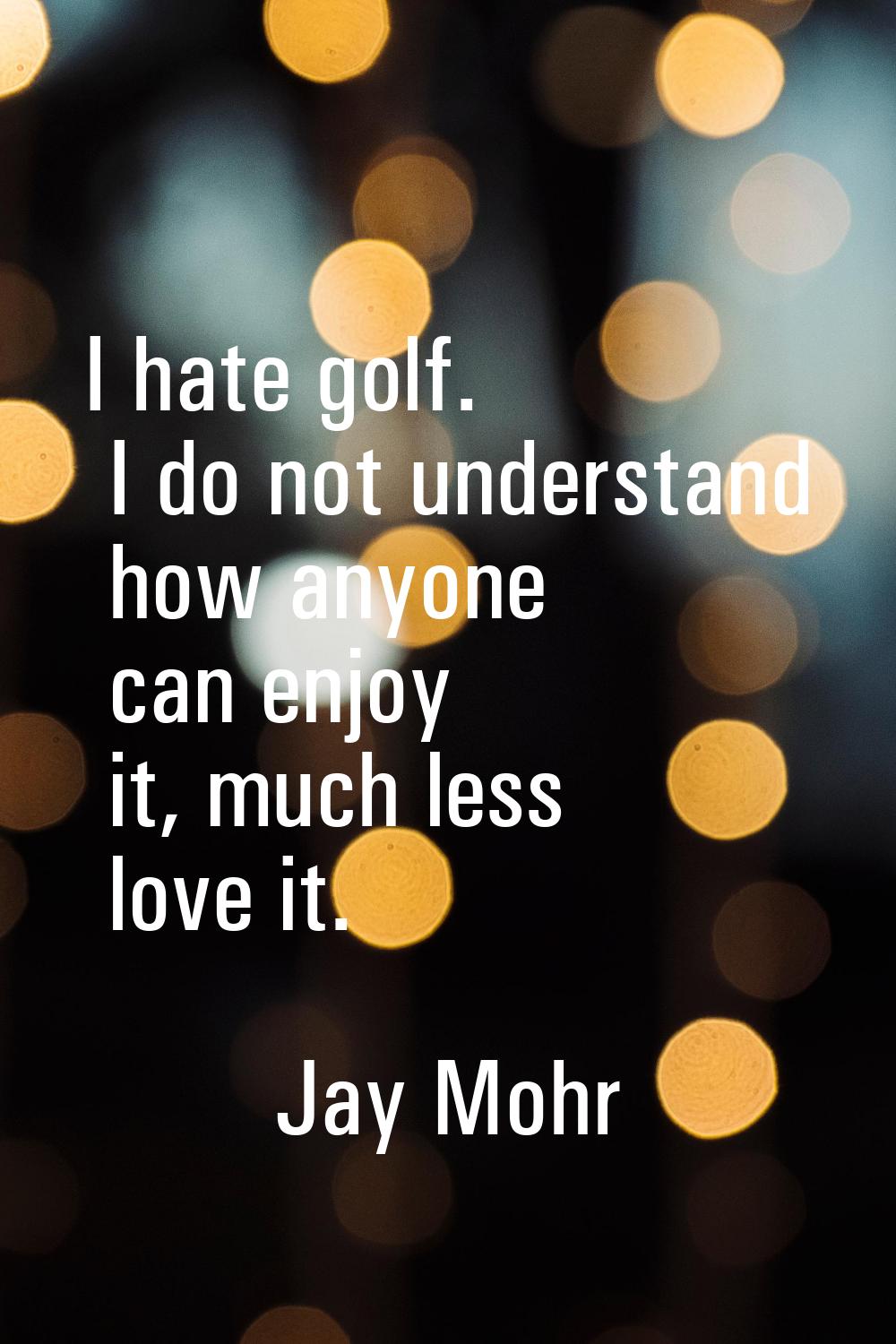 I hate golf. I do not understand how anyone can enjoy it, much less love it.