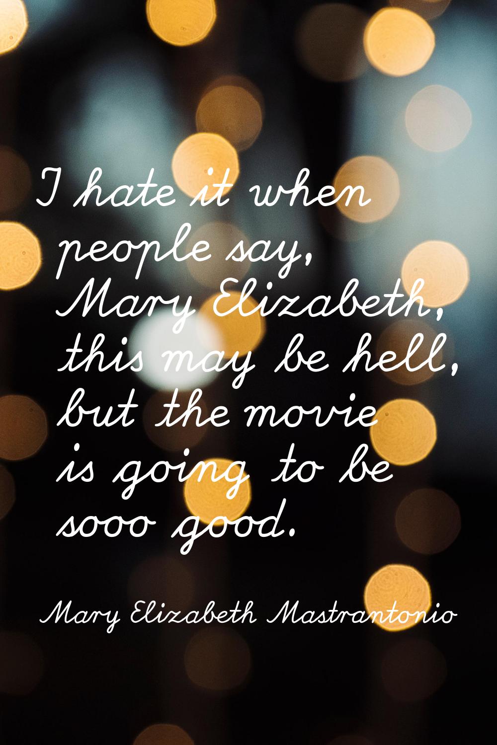 I hate it when people say, Mary Elizabeth, this may be hell, but the movie is going to be sooo good
