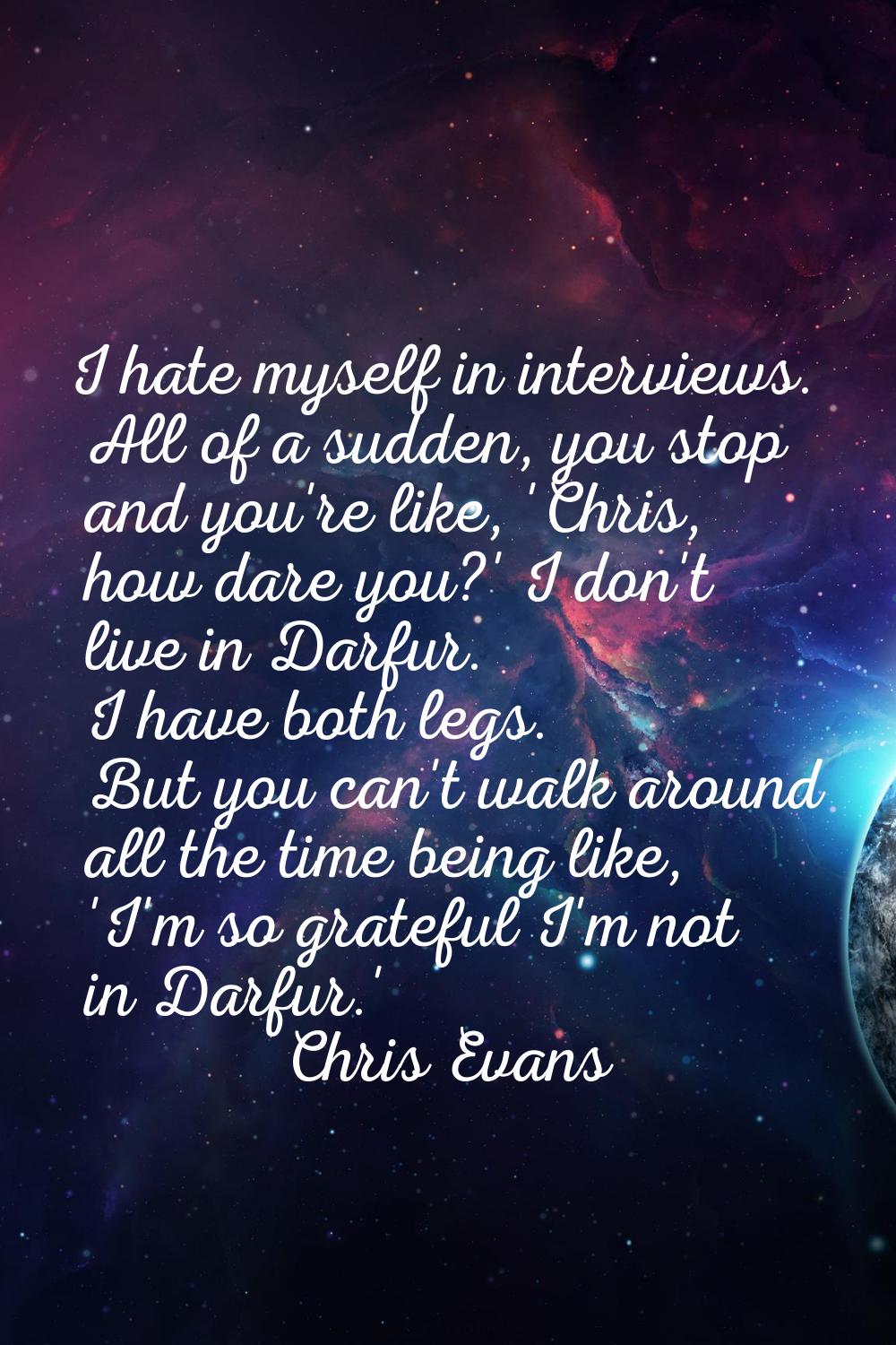 I hate myself in interviews. All of a sudden, you stop and you're like, 'Chris, how dare you?' I do