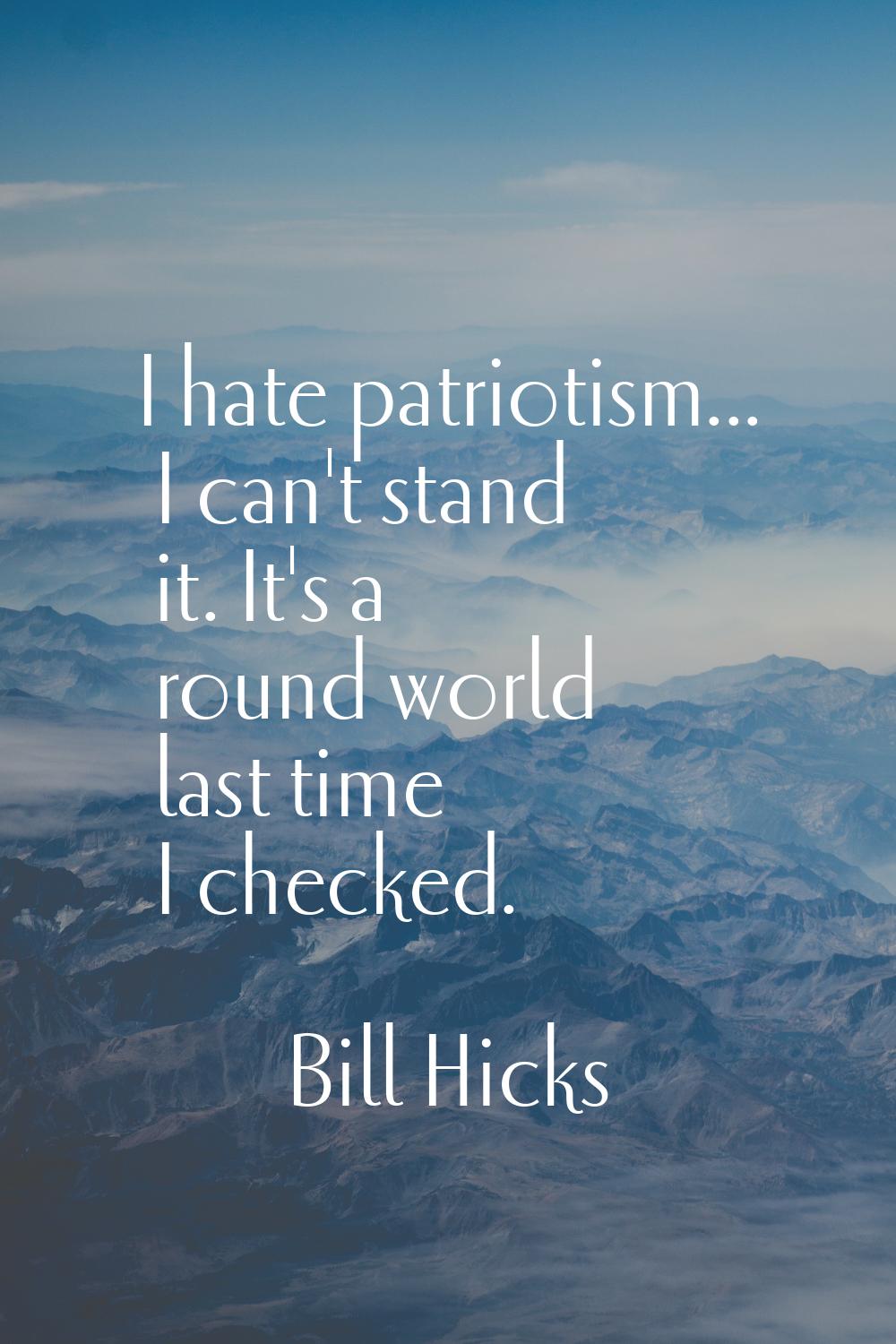 I hate patriotism... I can't stand it. It's a round world last time I checked.