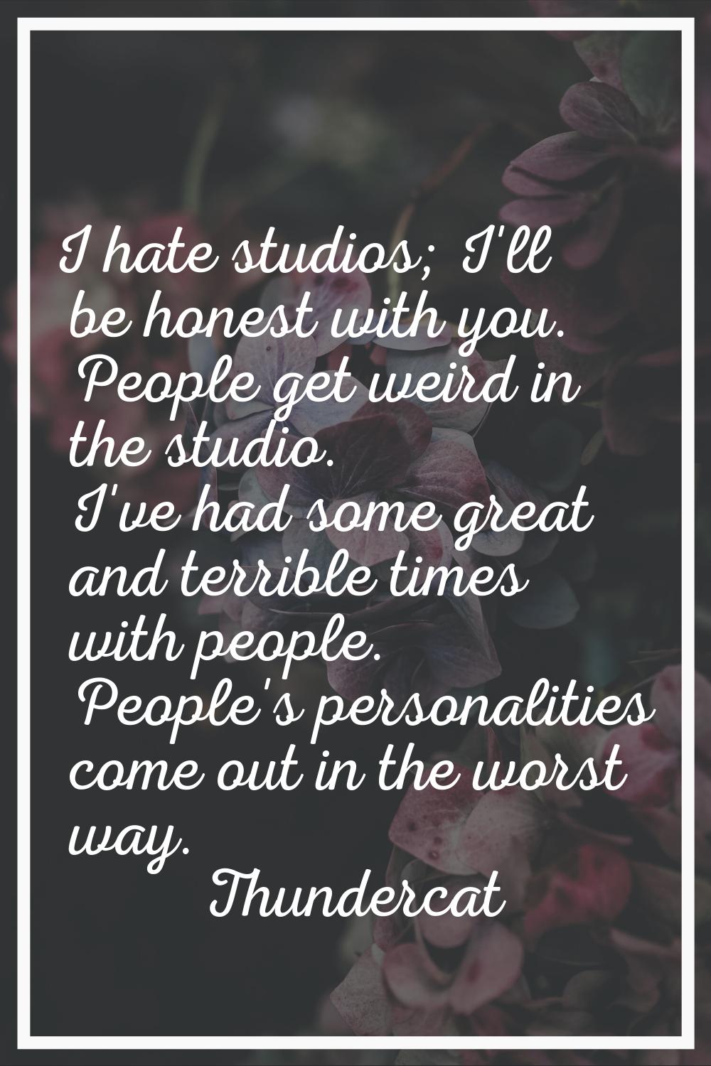 I hate studios; I'll be honest with you. People get weird in the studio. I've had some great and te