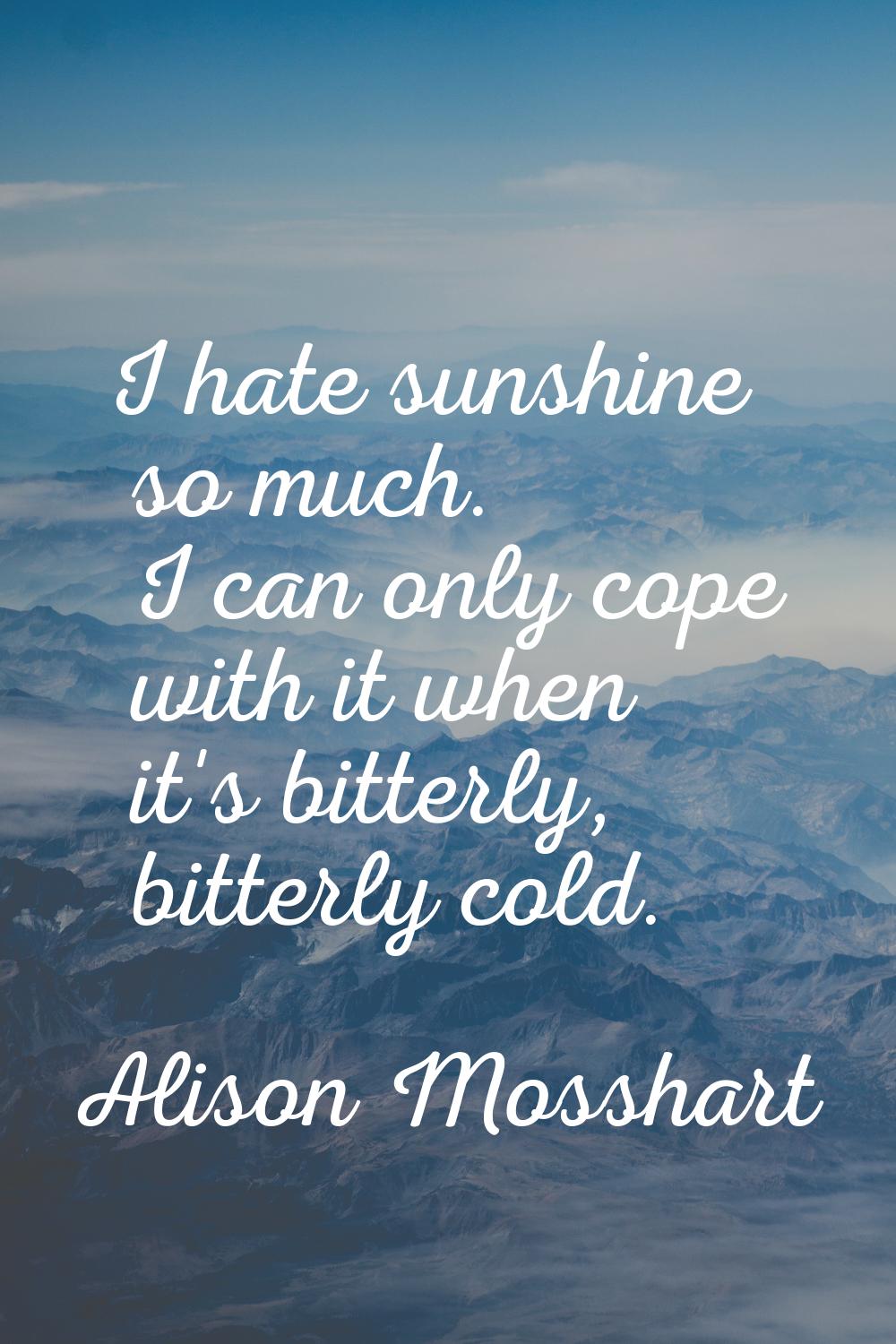 I hate sunshine so much. I can only cope with it when it's bitterly, bitterly cold.