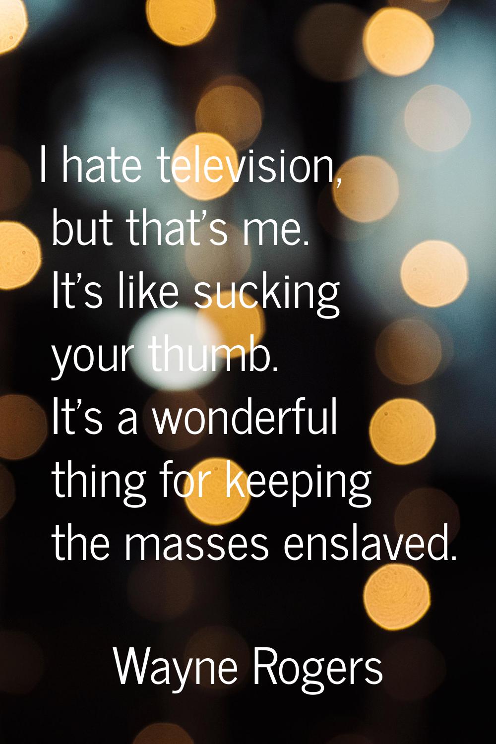 I hate television, but that's me. It's like sucking your thumb. It's a wonderful thing for keeping 