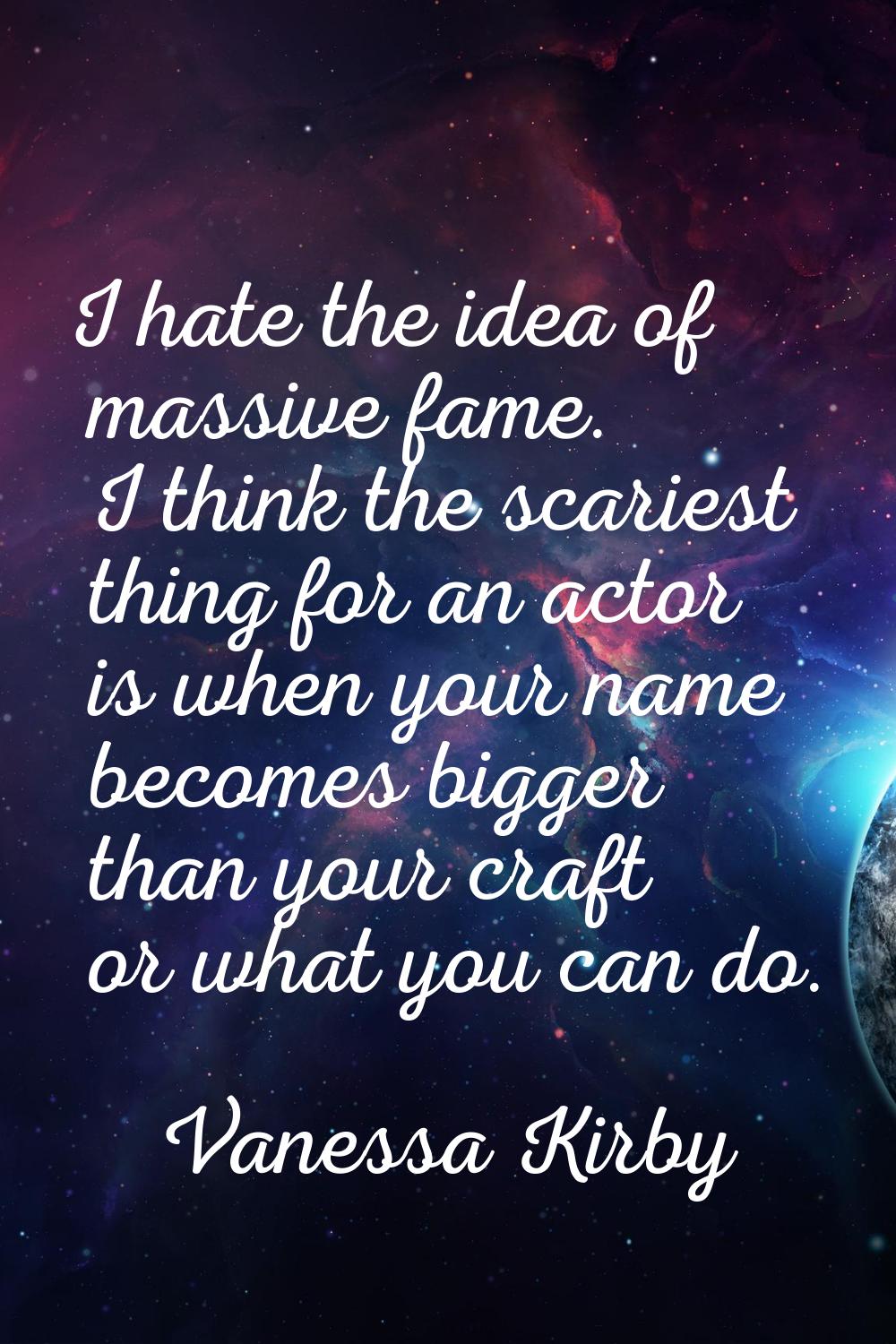 I hate the idea of massive fame. I think the scariest thing for an actor is when your name becomes 
