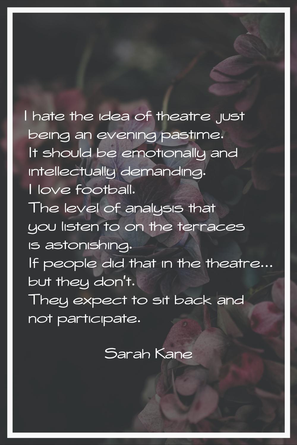 I hate the idea of theatre just being an evening pastime. It should be emotionally and intellectual