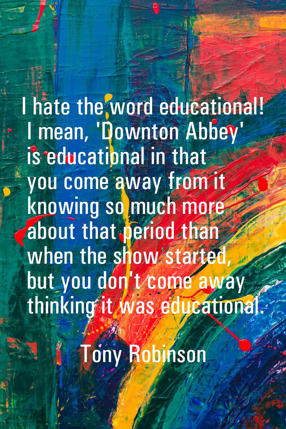 I hate the word educational! I mean, 'Downton Abbey' is educational in that you come away from it k