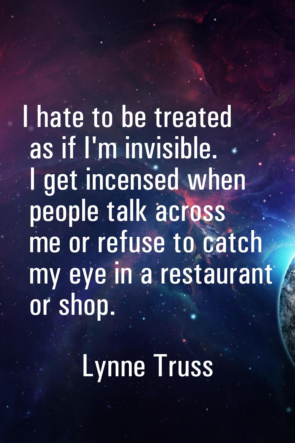 I hate to be treated as if I'm invisible. I get incensed when people talk across me or refuse to ca
