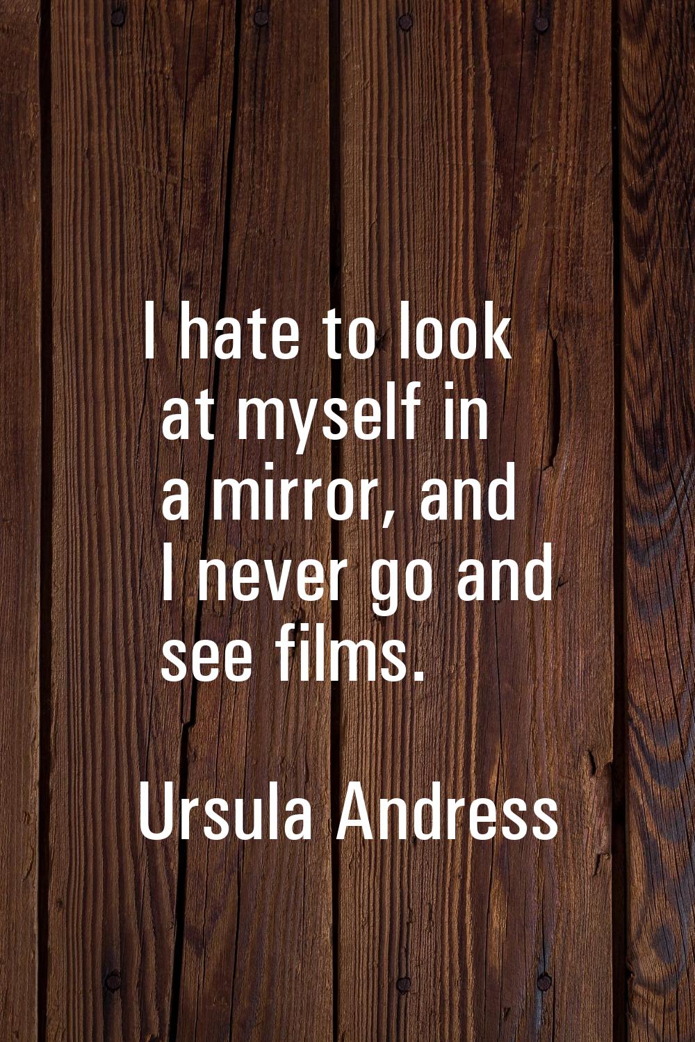 I hate to look at myself in a mirror, and I never go and see films.