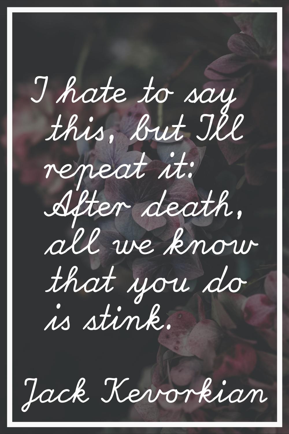 I hate to say this, but I'll repeat it: After death, all we know that you do is stink.