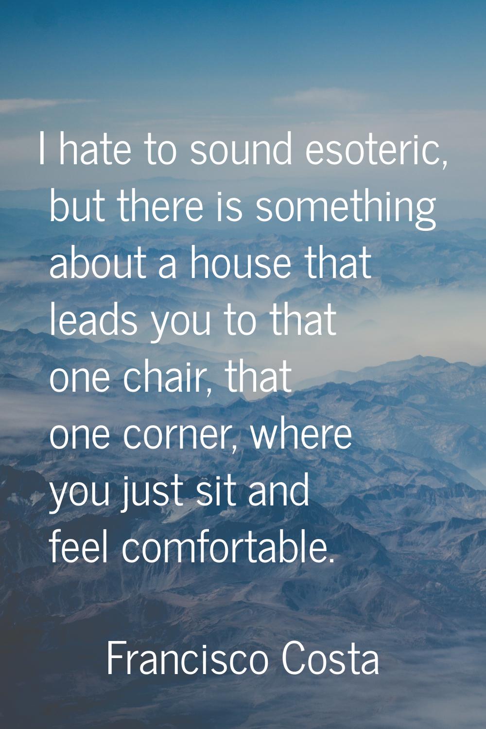 I hate to sound esoteric, but there is something about a house that leads you to that one chair, th