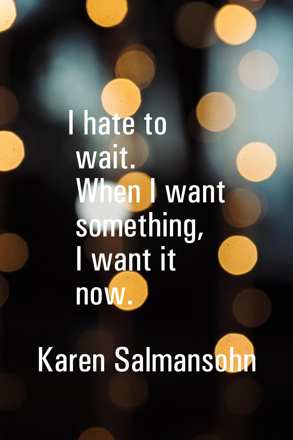 I hate to wait. When I want something, I want it now.