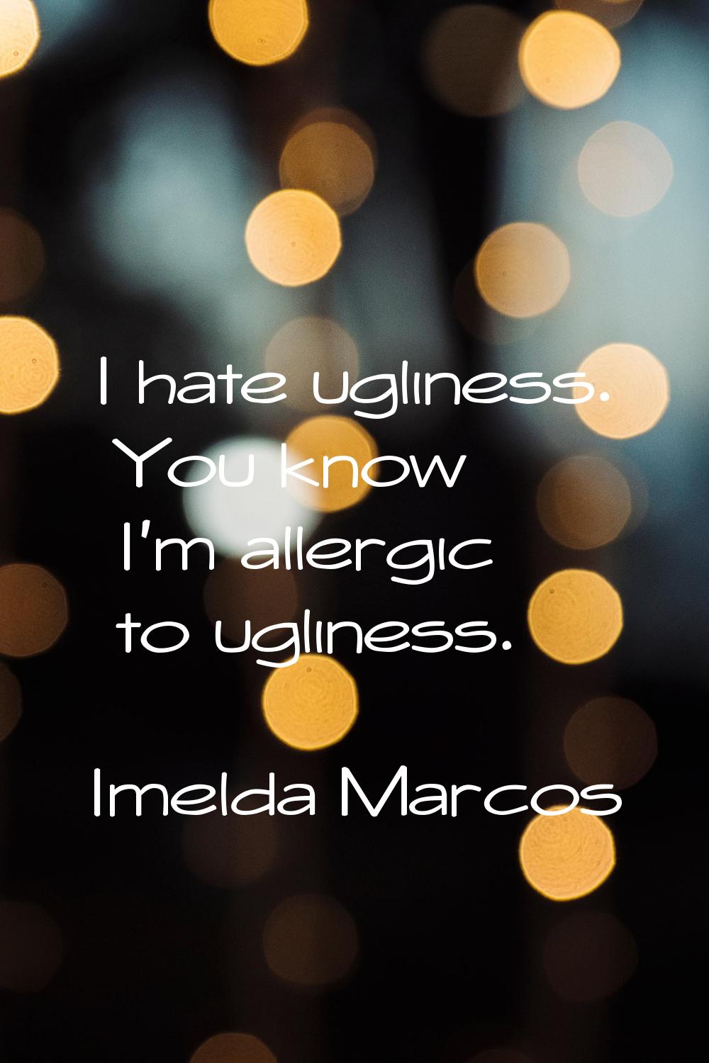 I hate ugliness. You know I'm allergic to ugliness.