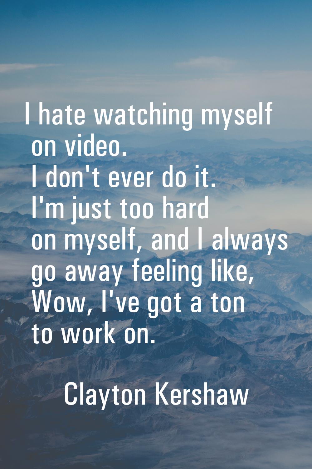 I hate watching myself on video. I don't ever do it. I'm just too hard on myself, and I always go a