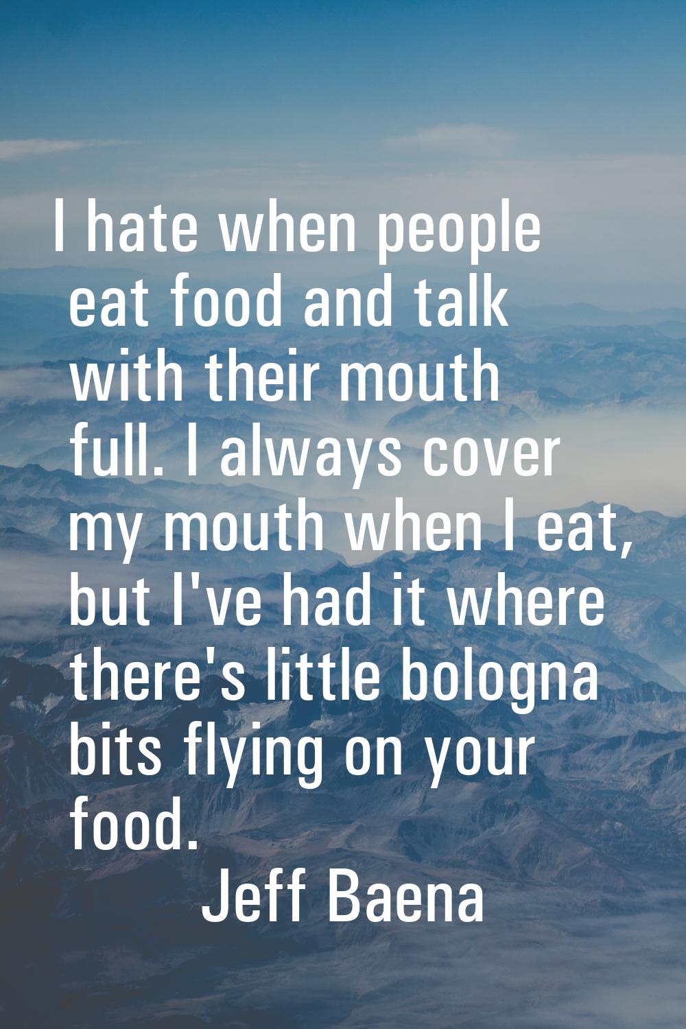 I hate when people eat food and talk with their mouth full. I always cover my mouth when I eat, but