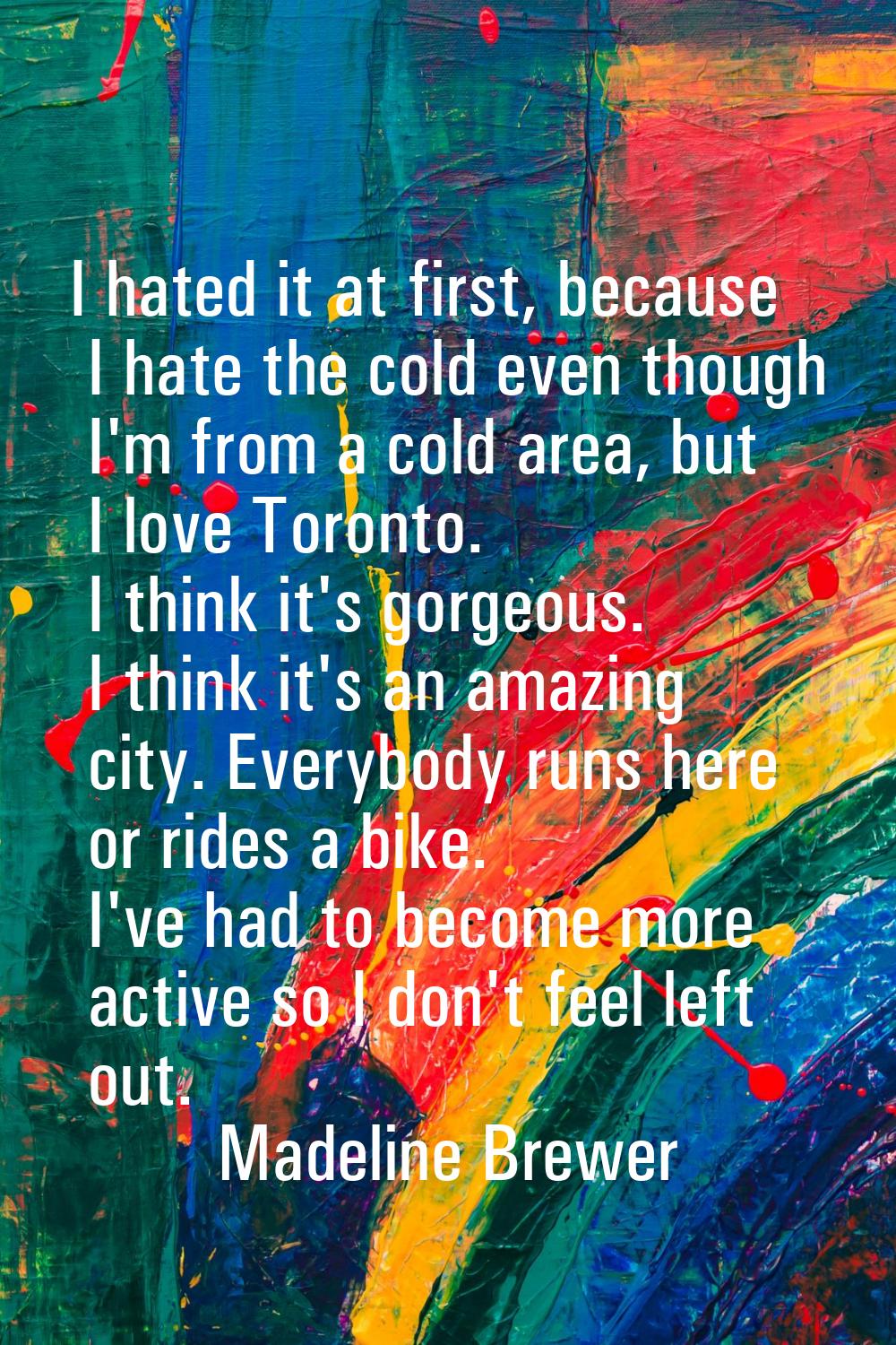 I hated it at first, because I hate the cold even though I'm from a cold area, but I love Toronto. 