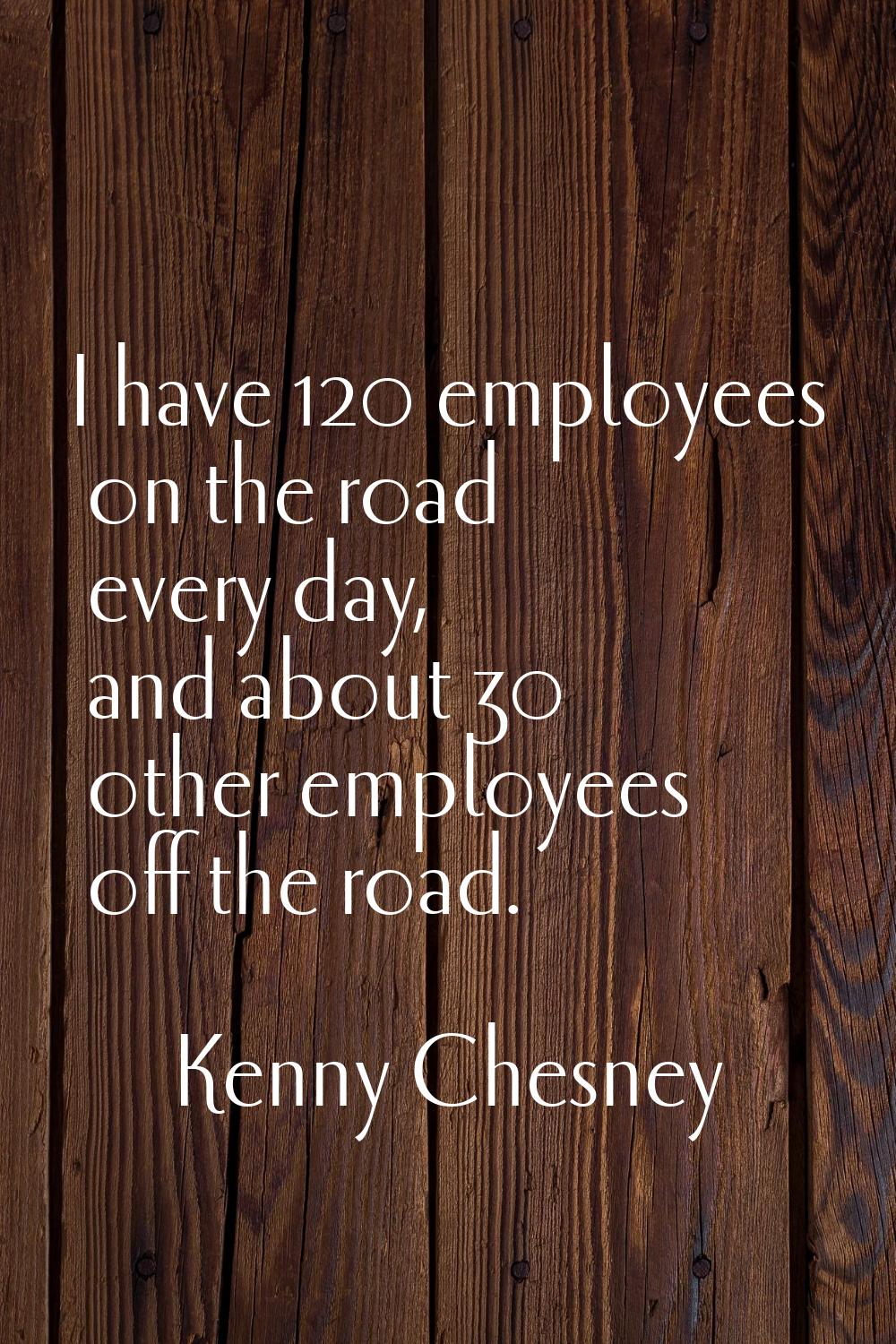 I have 120 employees on the road every day, and about 30 other employees off the road.
