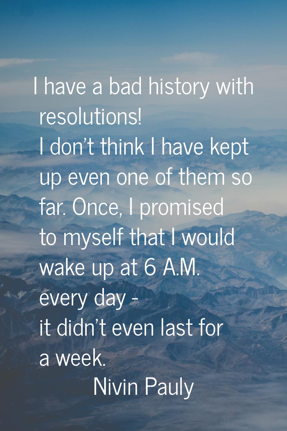 I have a bad history with resolutions! I don't think I have kept up even one of them so far. Once, 