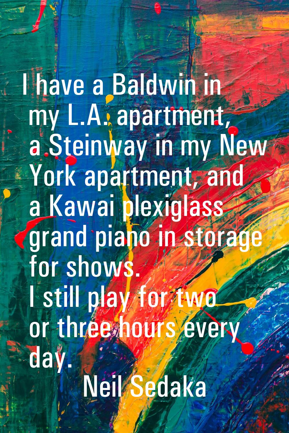 I have a Baldwin in my L.A. apartment, a Steinway in my New York apartment, and a Kawai plexiglass 