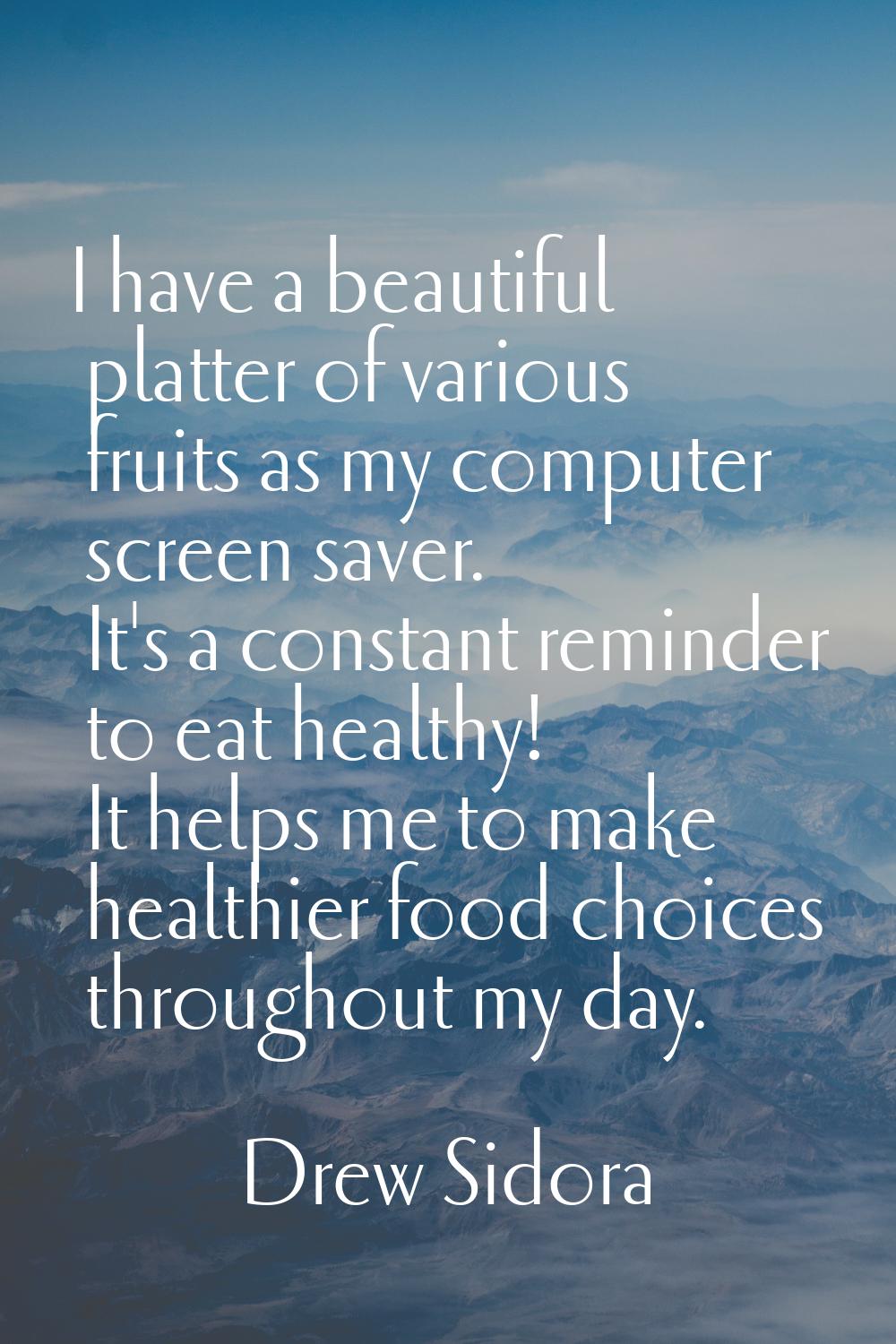 I have a beautiful platter of various fruits as my computer screen saver. It's a constant reminder 