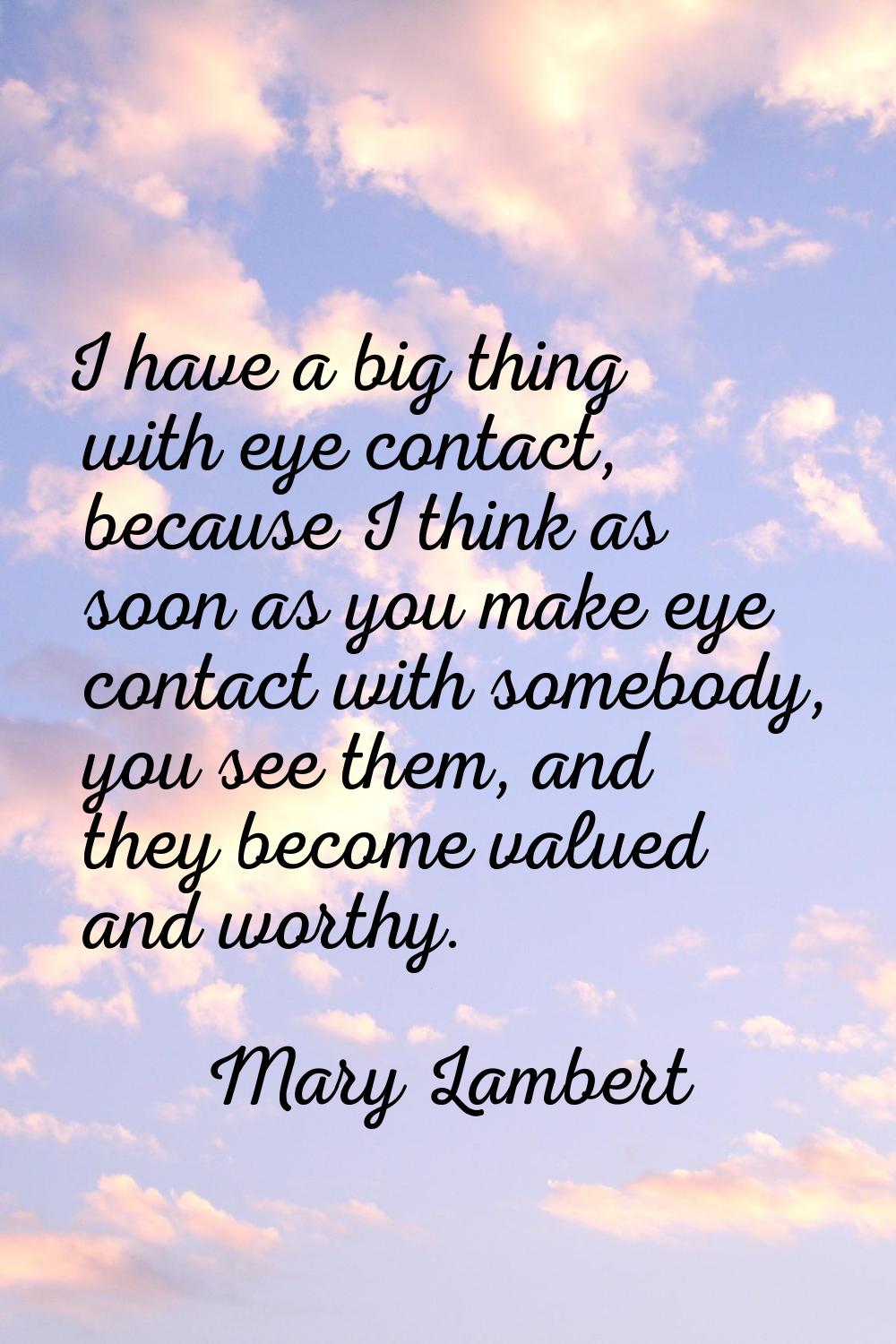I have a big thing with eye contact, because I think as soon as you make eye contact with somebody,