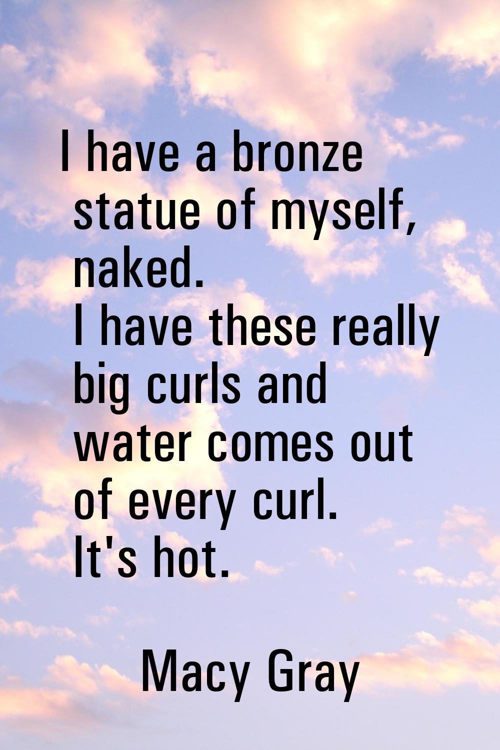 I have a bronze statue of myself, naked. I have these really big curls and water comes out of every