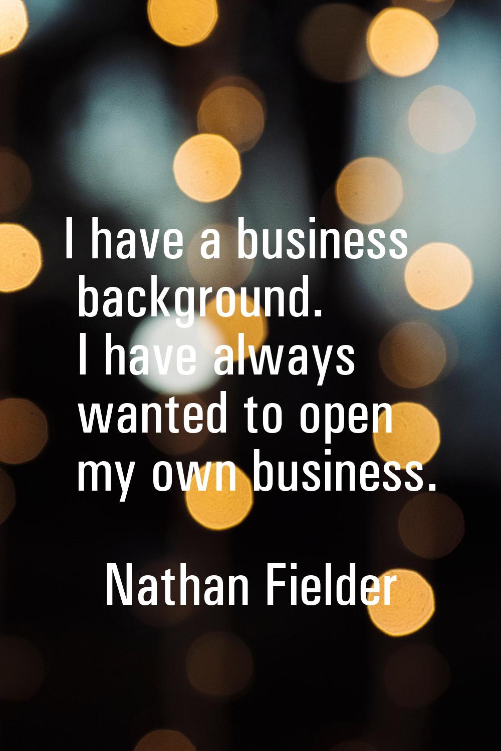 I have a business background. I have always wanted to open my own business.