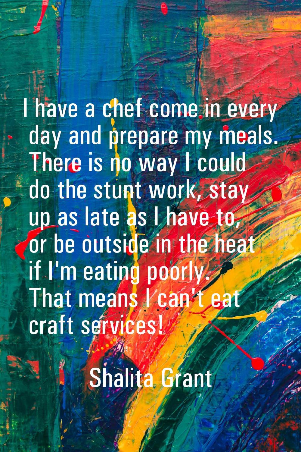 I have a chef come in every day and prepare my meals. There is no way I could do the stunt work, st