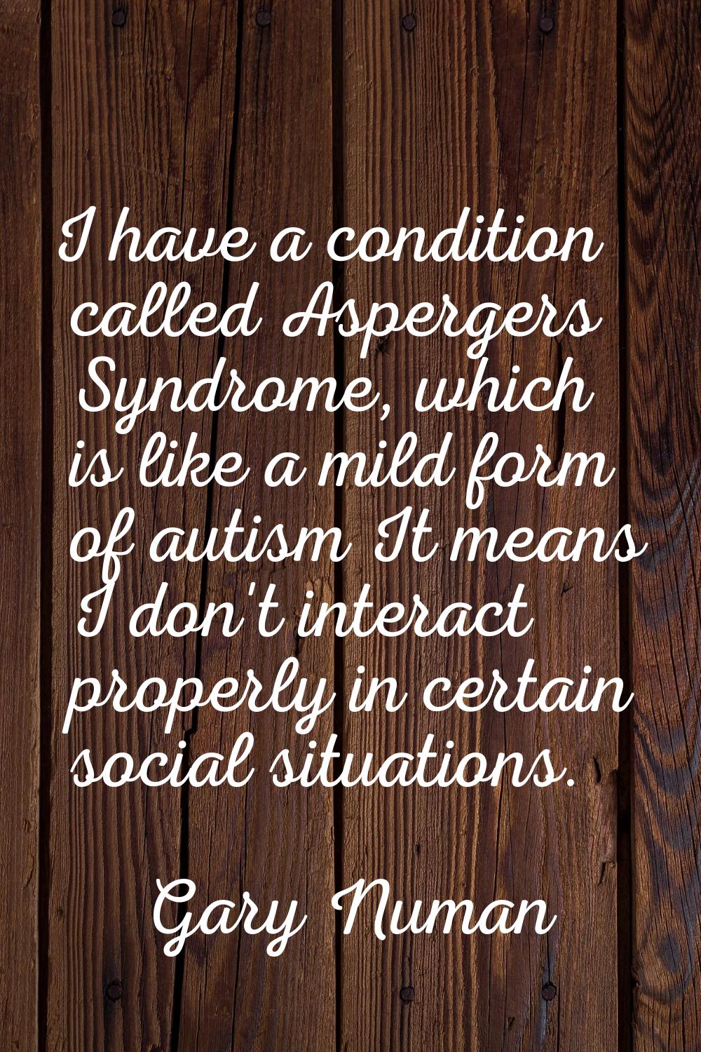 I have a condition called Aspergers Syndrome, which is like a mild form of autism It means I don't 