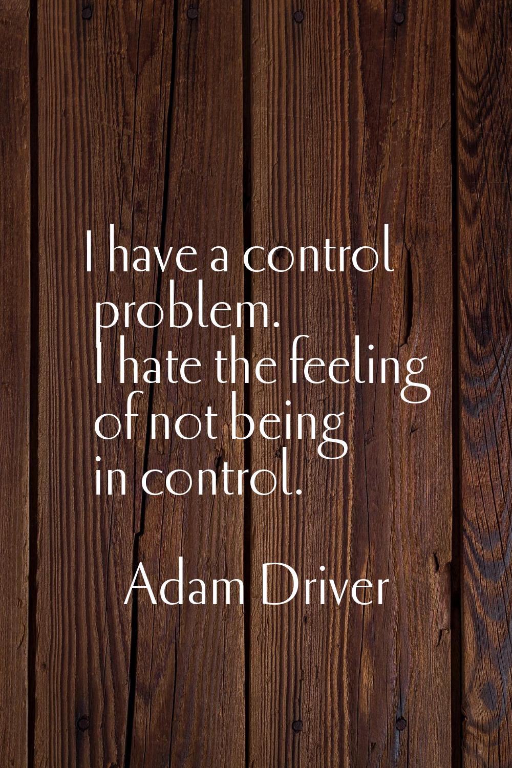 I have a control problem. I hate the feeling of not being in control.