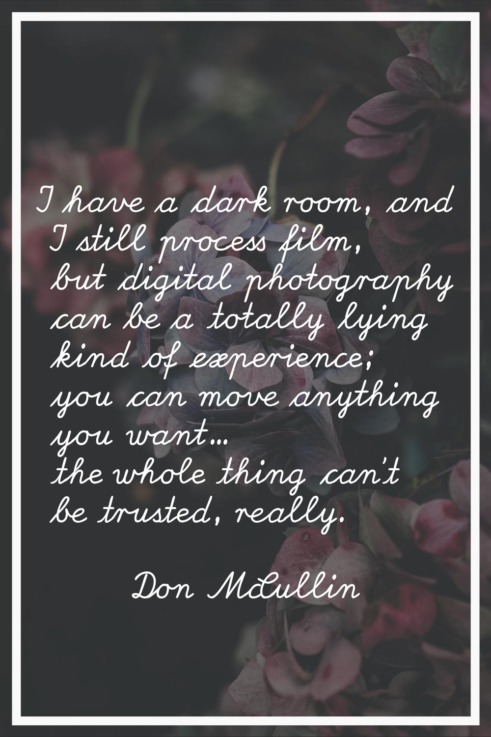 I have a dark room, and I still process film, but digital photography can be a totally lying kind o