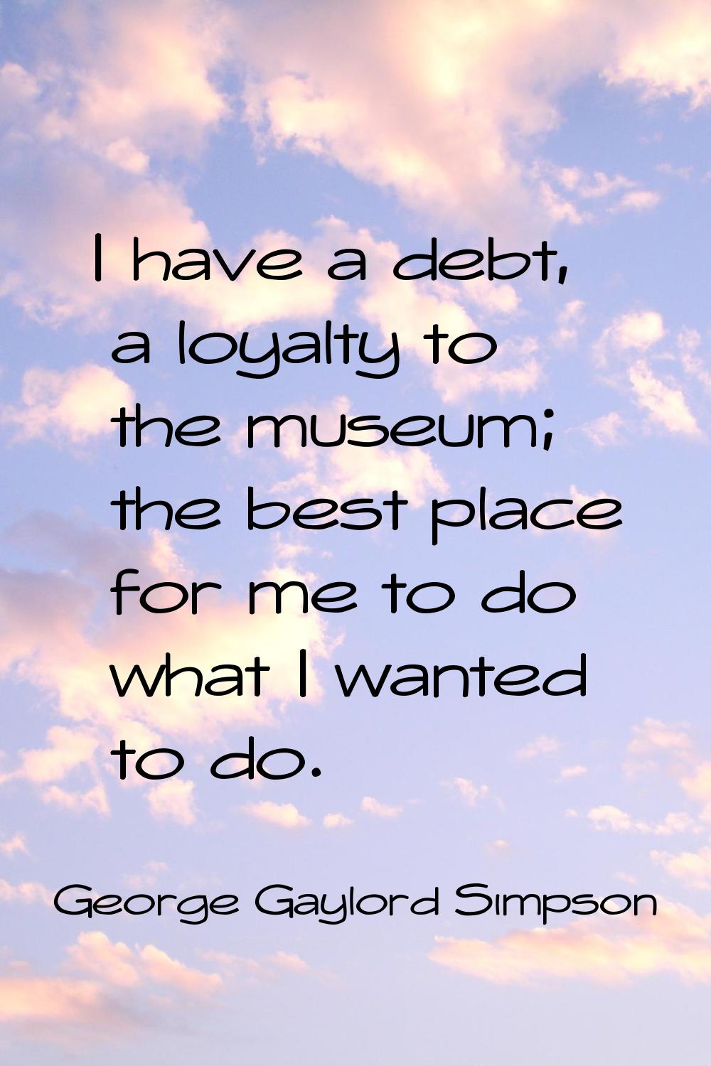 I have a debt, a loyalty to the museum; the best place for me to do what I wanted to do.