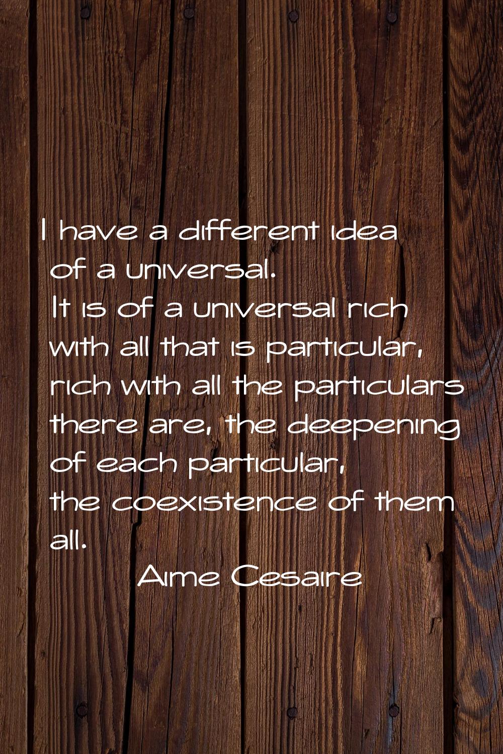 I have a different idea of a universal. It is of a universal rich with all that is particular, rich