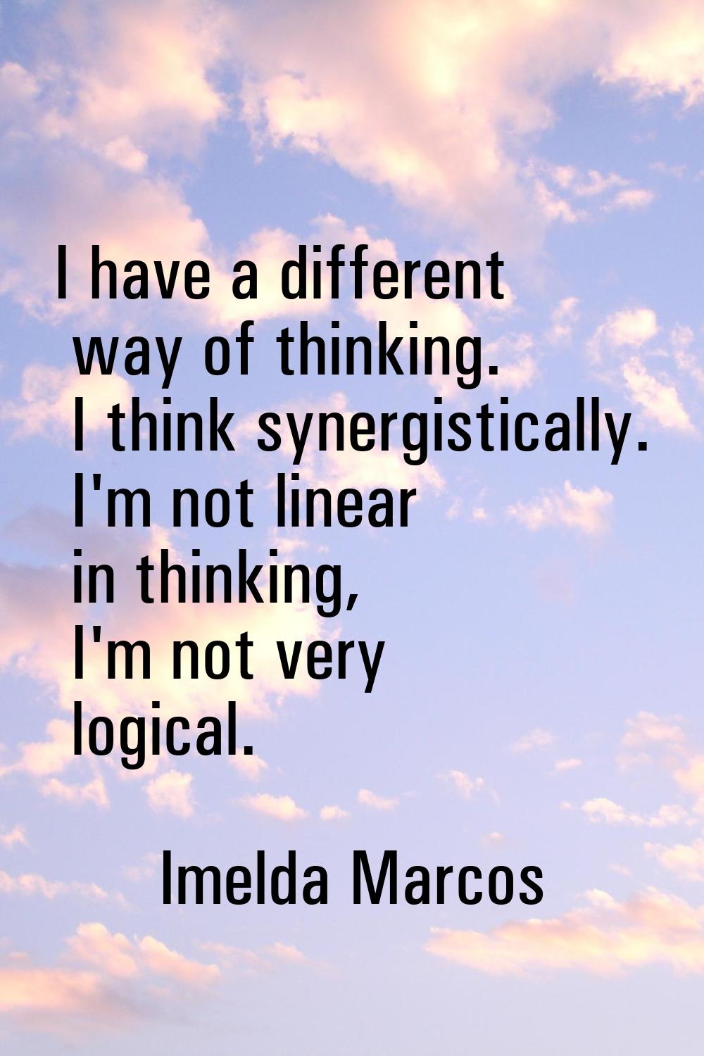 I have a different way of thinking. I think synergistically. I'm not linear in thinking, I'm not ve