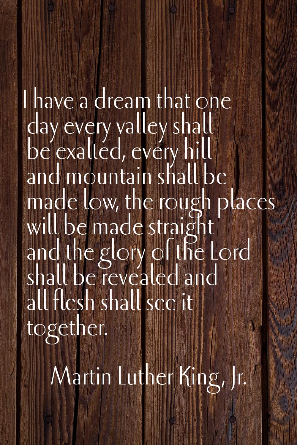 I have a dream that one day every valley shall be exalted, every hill and mountain shall be made lo