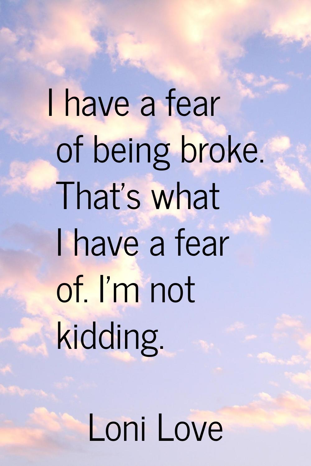 I have a fear of being broke. That's what I have a fear of. I'm not kidding.