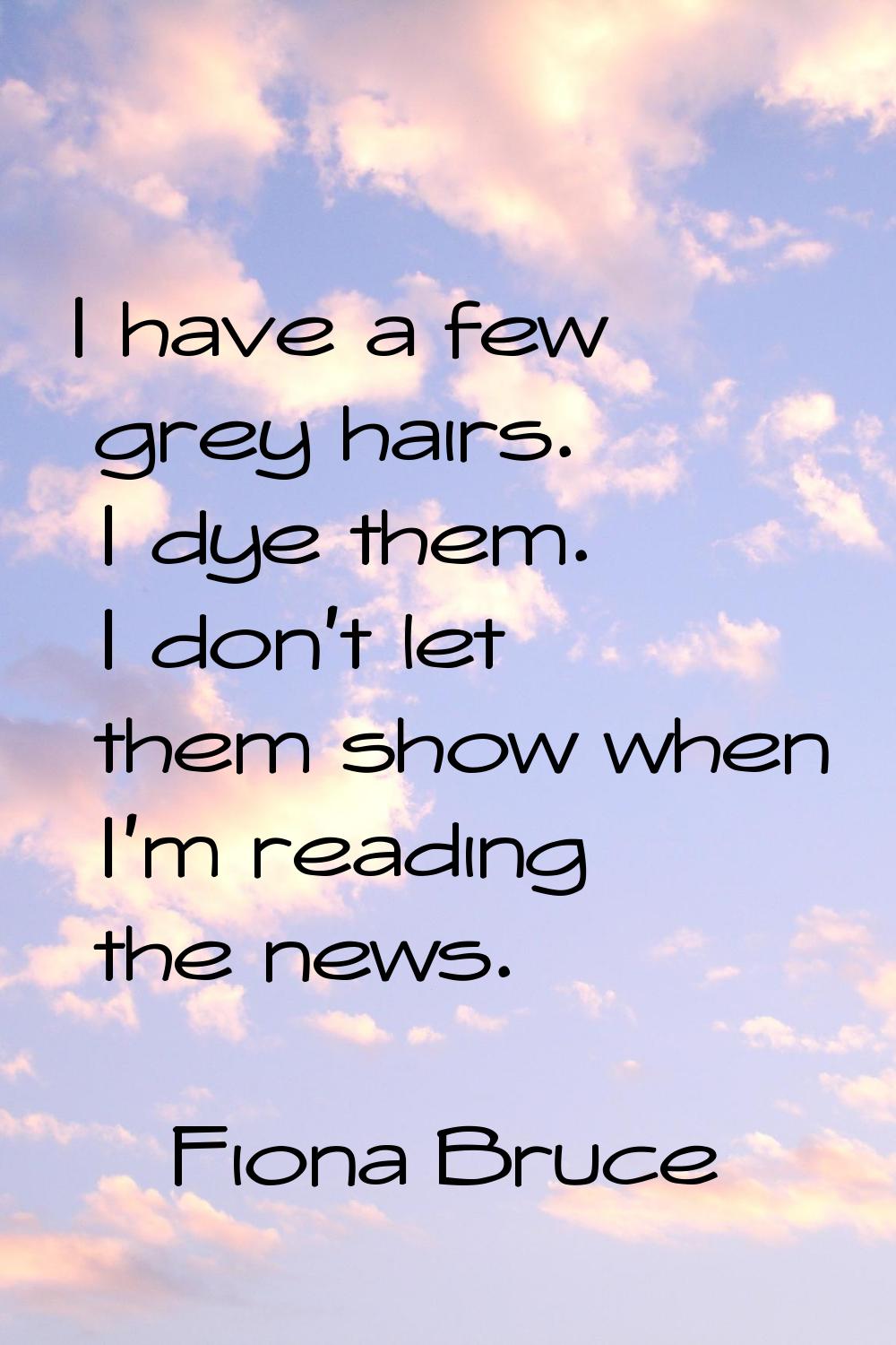 I have a few grey hairs. I dye them. I don't let them show when I'm reading the news.