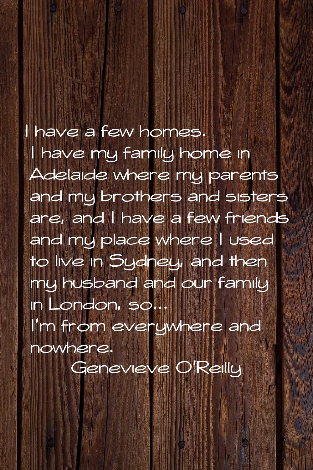 I have a few homes. I have my family home in Adelaide where my parents and my brothers and sisters 