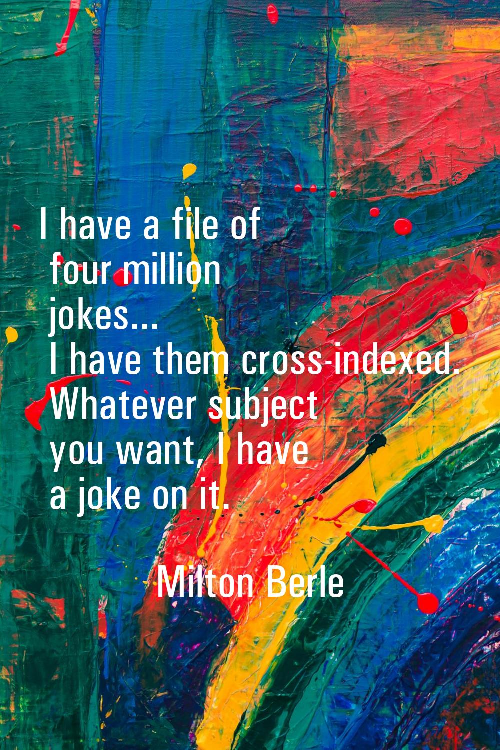 I have a file of four million jokes... I have them cross-indexed. Whatever subject you want, I have