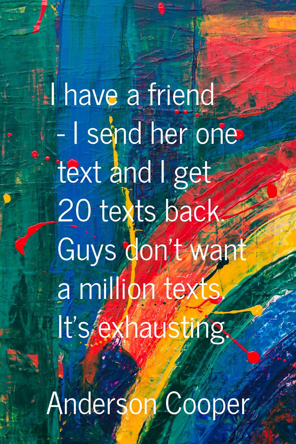 I have a friend - I send her one text and I get 20 texts back. Guys don't want a million texts. It'
