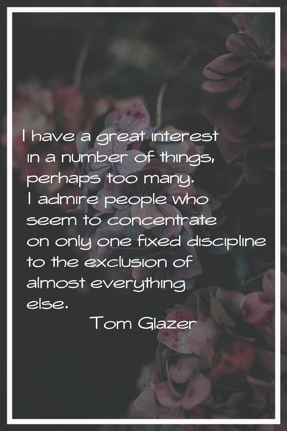 I have a great interest in a number of things, perhaps too many. I admire people who seem to concen
