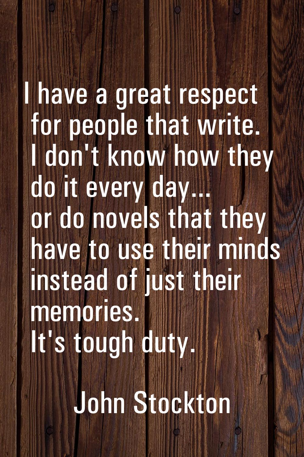 I have a great respect for people that write. I don't know how they do it every day... or do novels